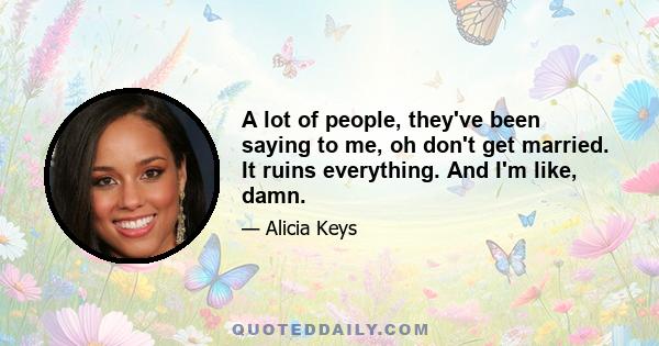 A lot of people, they've been saying to me, oh don't get married. It ruins everything. And I'm like, damn.