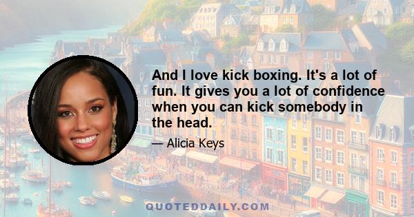 And I love kick boxing. It's a lot of fun. It gives you a lot of confidence when you can kick somebody in the head.