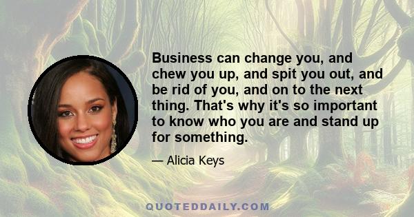 Business can change you, and chew you up, and spit you out, and be rid of you, and on to the next thing. That's why it's so important to know who you are and stand up for something.