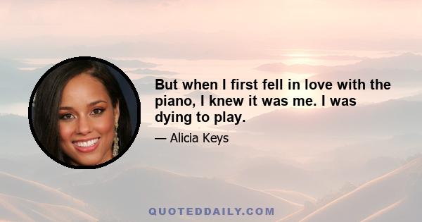 But when I first fell in love with the piano, I knew it was me. I was dying to play.