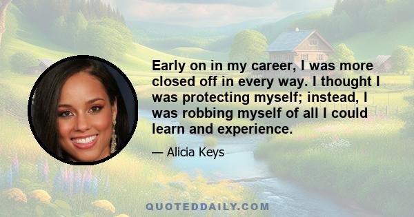 Early on in my career, I was more closed off in every way. I thought I was protecting myself; instead, I was robbing myself of all I could learn and experience.