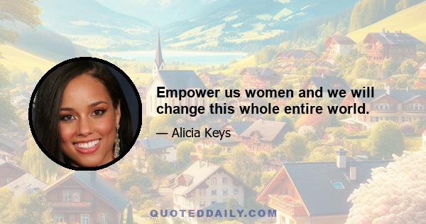 Empower us women and we will change this whole entire world.