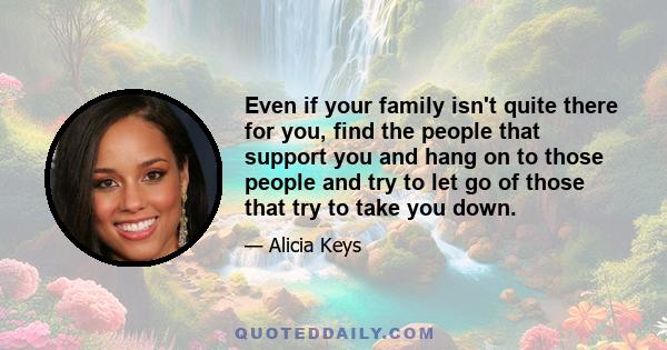 Even if your family isn't quite there for you, find the people that support you and hang on to those people and try to let go of those that try to take you down.