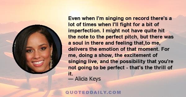 Even when I'm singing on record there's a lot of times when I'll fight for a bit of imperfection. I might not have quite hit the note to the perfect pitch, but there was a soul in there and feeling that,to me, delivers