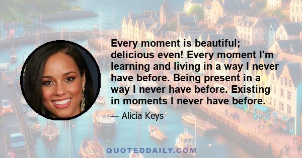 Every moment is beautiful; delicious even! Every moment I'm learning and living in a way I never have before. Being present in a way I never have before. Existing in moments I never have before.