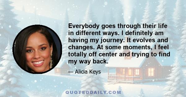 Everybody goes through their life in different ways. I definitely am having my journey. It evolves and changes. At some moments, I feel totally off center and trying to find my way back.