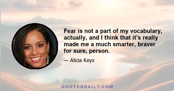 Fear is not a part of my vocabulary, actually, and I think that it's really made me a much smarter, braver for sure, person.