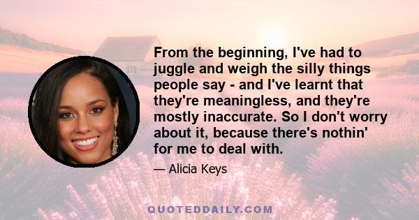 From the beginning, I've had to juggle and weigh the silly things people say - and I've learnt that they're meaningless, and they're mostly inaccurate. So I don't worry about it, because there's nothin' for me to deal