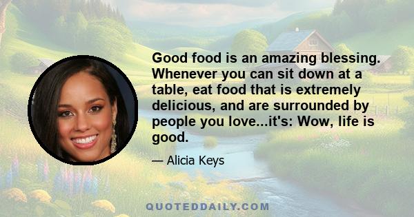 Good food is an amazing blessing. Whenever you can sit down at a table, eat food that is extremely delicious, and are surrounded by people you love...it's: Wow, life is good.