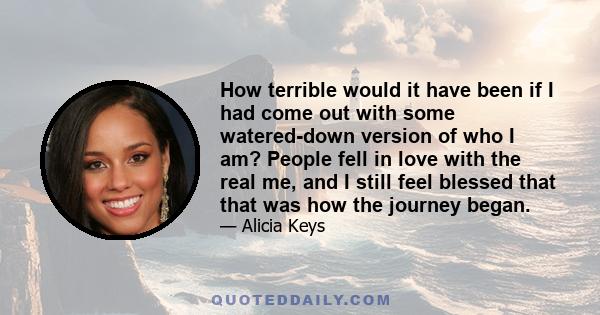 How terrible would it have been if I had come out with some watered-down version of who I am? People fell in love with the real me, and I still feel blessed that that was how the journey began.