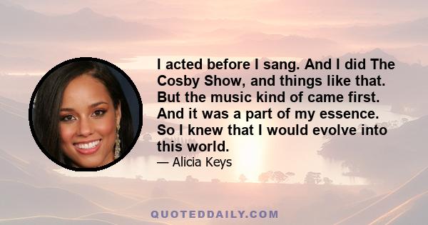 I acted before I sang. And I did The Cosby Show, and things like that. But the music kind of came first. And it was a part of my essence. So I knew that I would evolve into this world.