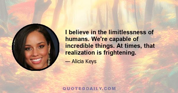 I believe in the limitlessness of humans. We're capable of incredible things. At times, that realization is frightening.