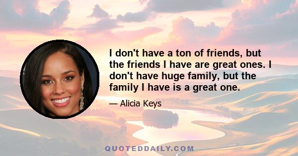 I don't have a ton of friends, but the friends I have are great ones. I don't have huge family, but the family I have is a great one.