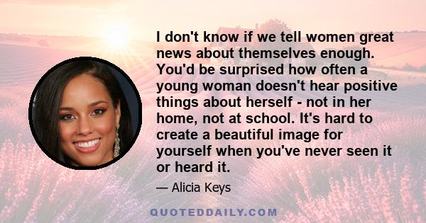 I don't know if we tell women great news about themselves enough. You'd be surprised how often a young woman doesn't hear positive things about herself - not in her home, not at school. It's hard to create a beautiful