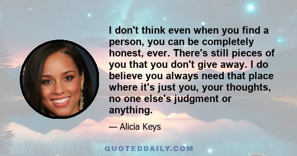 I don't think even when you find a person, you can be completely honest, ever. There's still pieces of you that you don't give away. I do believe you always need that place where it's just you, your thoughts, no one