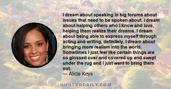 I dream about speaking in big forums about issues that need to be spoken about. I dream about helping others who I know and love, helping them realize their dreams. I dream about being able to express myself through