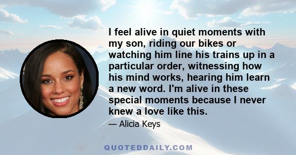 I feel alive in quiet moments with my son, riding our bikes or watching him line his trains up in a particular order, witnessing how his mind works, hearing him learn a new word. I'm alive in these special moments