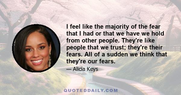 I feel like the majority of the fear that I had or that we have we hold from other people. They're like people that we trust; they're their fears. All of a sudden we think that they're our fears.