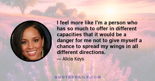 I feel more like I'm a person who has so much to offer in different capacities that it would be a danger for me not to give myself a chance to spread my wings in all different directions.