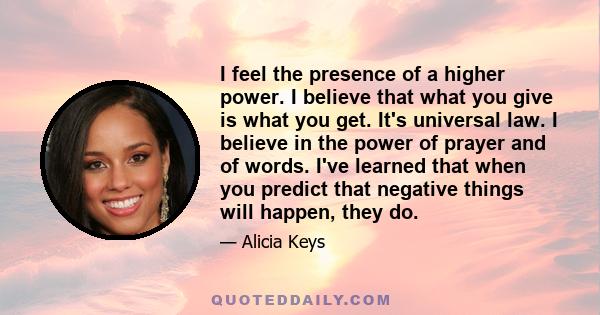 I feel the presence of a higher power. I believe that what you give is what you get. It's universal law. I believe in the power of prayer and of words. I've learned that when you predict that negative things will