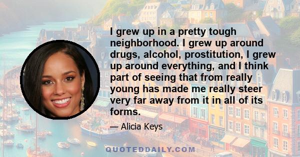 I grew up in a pretty tough neighborhood. I grew up around drugs, alcohol, prostitution, I grew up around everything, and I think part of seeing that from really young has made me really steer very far away from it in