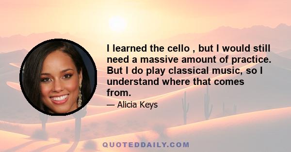 I learned the cello , but I would still need a massive amount of practice. But I do play classical music, so I understand where that comes from.