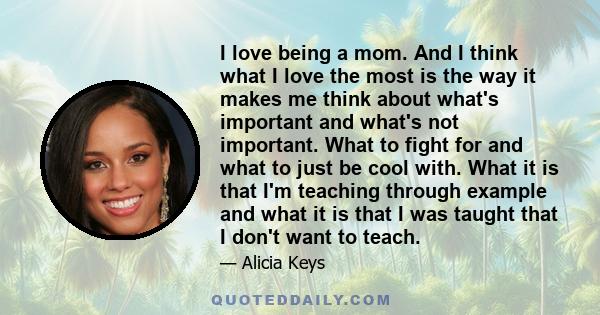 I love being a mom. And I think what I love the most is the way it makes me think about what's important and what's not important. What to fight for and what to just be cool with. What it is that I'm teaching through