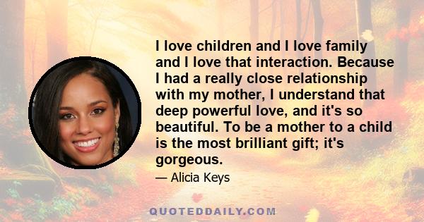 I love children and I love family and I love that interaction. Because I had a really close relationship with my mother, I understand that deep powerful love, and it's so beautiful. To be a mother to a child is the most 