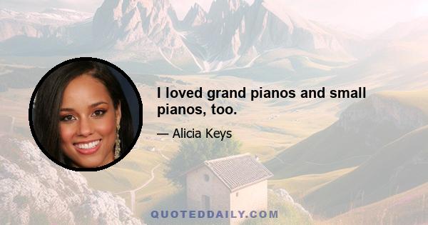 I loved grand pianos and small pianos, too.