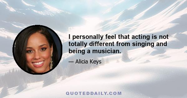 I personally feel that acting is not totally different from singing and being a musician.