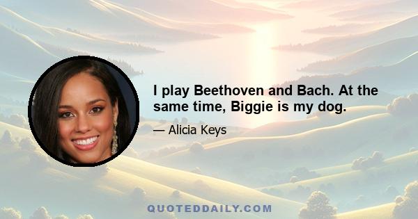 I play Beethoven and Bach. At the same time, Biggie is my dog.