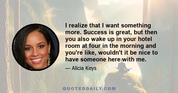 I realize that I want something more. Success is great, but then you also wake up in your hotel room at four in the morning and you're like, wouldn't it be nice to have someone here with me.