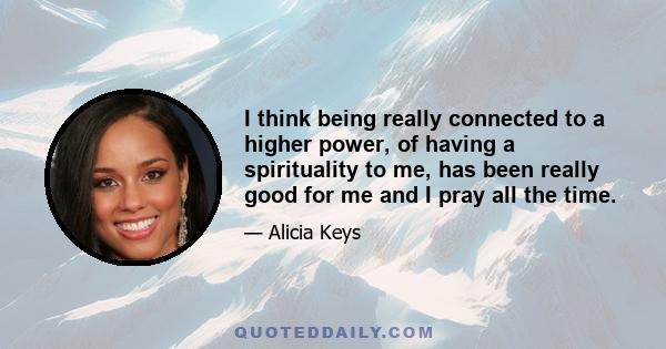 I think being really connected to a higher power, of having a spirituality to me, has been really good for me and I pray all the time.