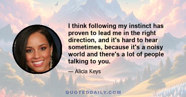 I think following my instinct has proven to lead me in the right direction, and it's hard to hear sometimes, because it's a noisy world and there's a lot of people talking to you.