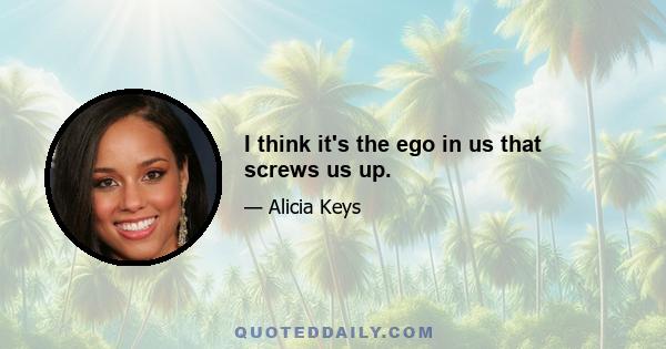 I think it's the ego in us that screws us up.