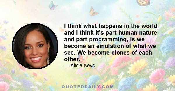 I think what happens in the world, and I think it's part human nature and part programming, is we become an emulation of what we see. We become clones of each other.