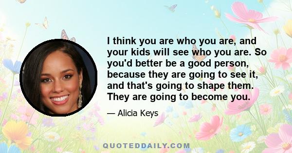 I think you are who you are, and your kids will see who you are. So you'd better be a good person, because they are going to see it, and that's going to shape them. They are going to become you.