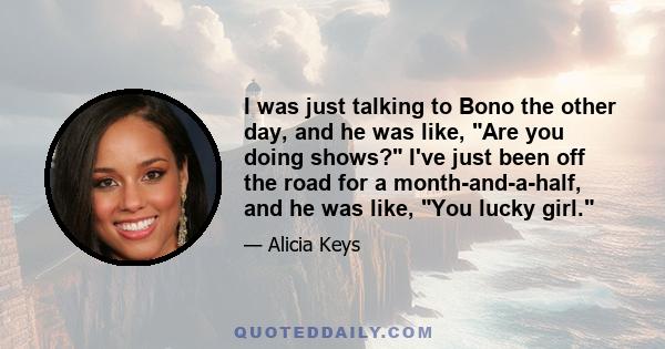 I was just talking to Bono the other day, and he was like, Are you doing shows? I've just been off the road for a month-and-a-half, and he was like, You lucky girl.