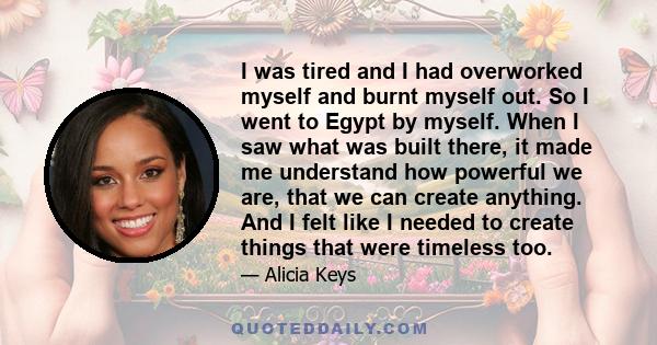 I was tired and I had overworked myself and burnt myself out. So I went to Egypt by myself. When I saw what was built there, it made me understand how powerful we are, that we can create anything. And I felt like I