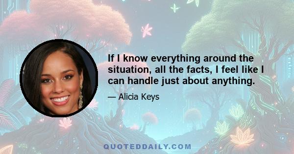 If I know everything around the situation, all the facts, I feel like I can handle just about anything.