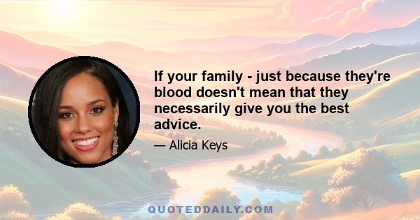 If your family - just because they're blood doesn't mean that they necessarily give you the best advice.