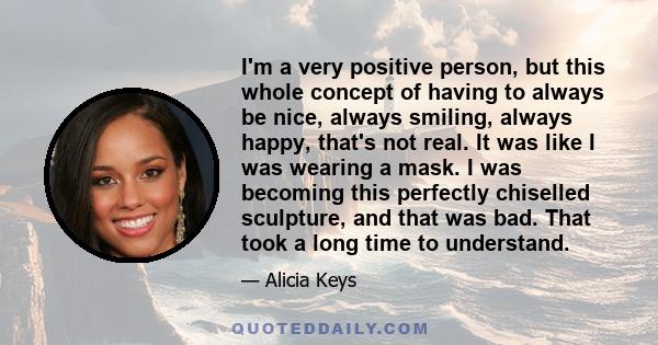 I'm a very positive person, but this whole concept of having to always be nice, always smiling, always happy, that's not real. It was like I was wearing a mask. I was becoming this perfectly chiselled sculpture, and