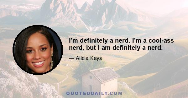 I'm definitely a nerd. I'm a cool-ass nerd, but I am definitely a nerd.