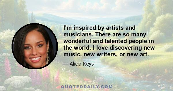 I'm inspired by artists and musicians. There are so many wonderful and talented people in the world. I love discovering new music, new writers, or new art.