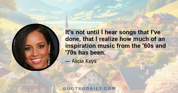 It's not until I hear songs that I've done, that I realize how much of an inspiration music from the '60s and '70s has been.