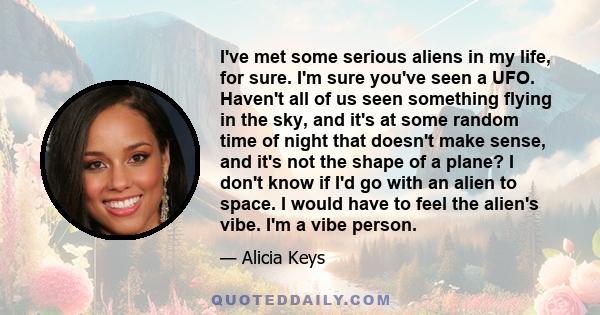 I've met some serious aliens in my life, for sure. I'm sure you've seen a UFO. Haven't all of us seen something flying in the sky, and it's at some random time of night that doesn't make sense, and it's not the shape of 