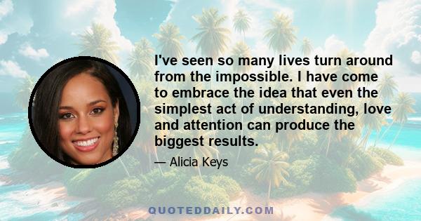 I've seen so many lives turn around from the impossible. I have come to embrace the idea that even the simplest act of understanding, love and attention can produce the biggest results.