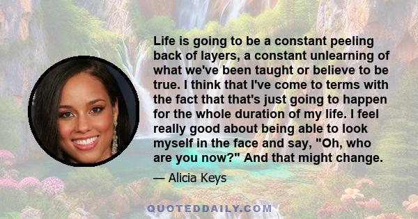 Life is going to be a constant peeling back of layers, a constant unlearning of what we've been taught or believe to be true. I think that I've come to terms with the fact that that's just going to happen for the whole