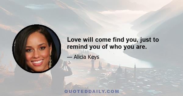 Love will come find you, just to remind you of who you are.