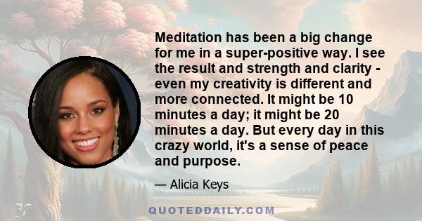 Meditation has been a big change for me in a super-positive way. I see the result and strength and clarity - even my creativity is different and more connected. It might be 10 minutes a day; it might be 20 minutes a